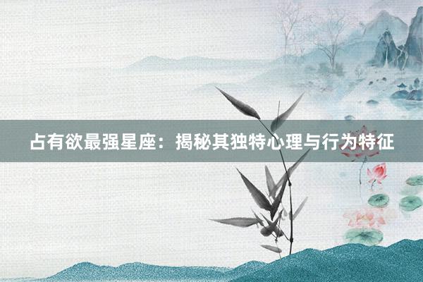 占有欲最强星座：揭秘其独特心理与行为特征